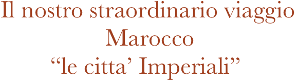 Il nostro straordinario viaggio
                 Marocco
        “le citta’ Imperiali”